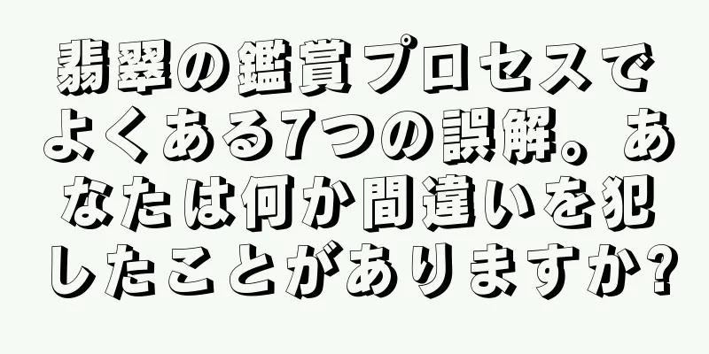 翡翠の鑑賞プロセスでよくある7つの誤解。あなたは何か間違いを犯したことがありますか?