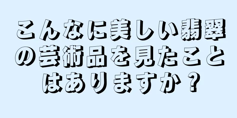 こんなに美しい翡翠の芸術品を見たことはありますか？