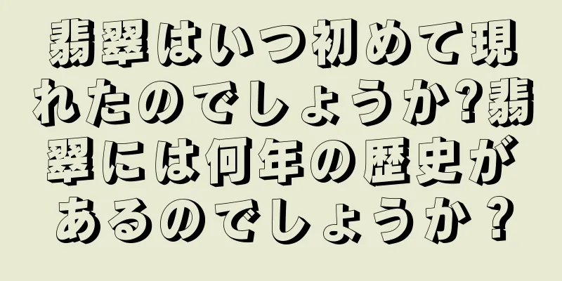 翡翠はいつ初めて現れたのでしょうか?翡翠には何年の歴史があるのでしょうか？