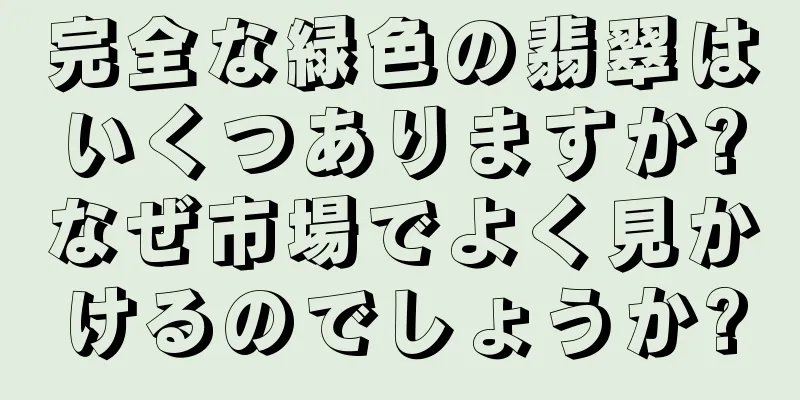 完全な緑色の翡翠はいくつありますか?なぜ市場でよく見かけるのでしょうか?