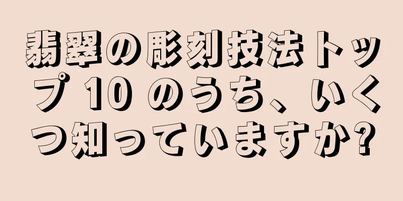 翡翠の彫刻技法トップ 10 のうち、いくつ知っていますか?