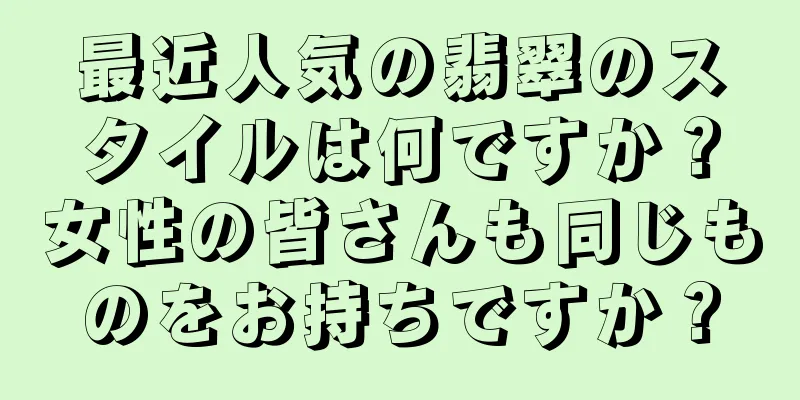 最近人気の翡翠のスタイルは何ですか？女性の皆さんも同じものをお持ちですか？
