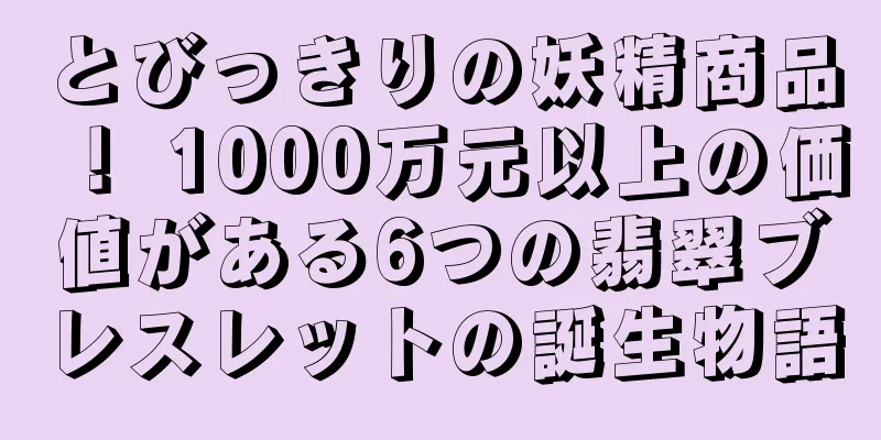とびっきりの妖精商品！ 1000万元以上の価値がある6つの翡翠ブレスレットの誕生物語