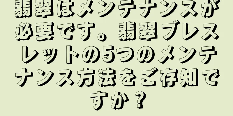 翡翠はメンテナンスが必要です。翡翠ブレスレットの5つのメンテナンス方法をご存知ですか？