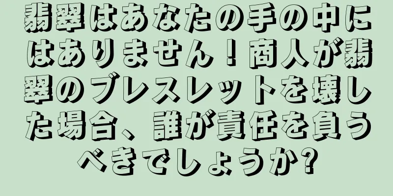 翡翠はあなたの手の中にはありません！商人が翡翠のブレスレットを壊した場合、誰が責任を負うべきでしょうか?