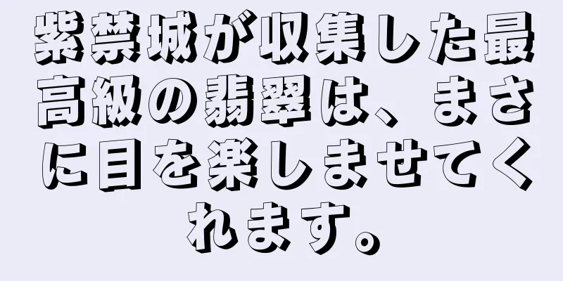 紫禁城が収集した最高級の翡翠は、まさに目を楽しませてくれます。