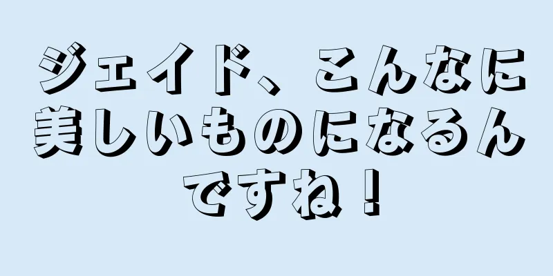 ジェイド、こんなに美しいものになるんですね！