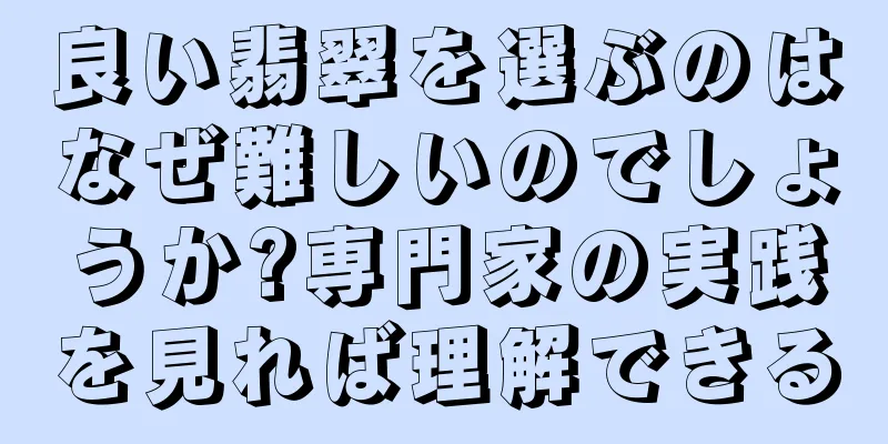 良い翡翠を選ぶのはなぜ難しいのでしょうか?専門家の実践を見れば理解できる