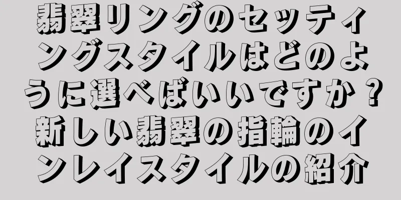 翡翠リングのセッティングスタイルはどのように選べばいいですか？新しい翡翠の指輪のインレイスタイルの紹介