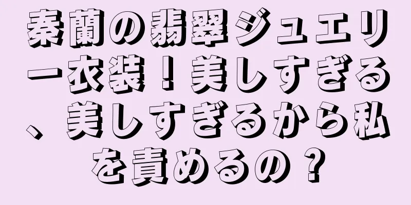 秦蘭の翡翠ジュエリー衣装！美しすぎる、美しすぎるから私を責めるの？