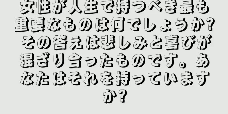 女性が人生で持つべき最も重要なものは何でしょうか? その答えは悲しみと喜びが混ざり合ったものです。あなたはそれを持っていますか?