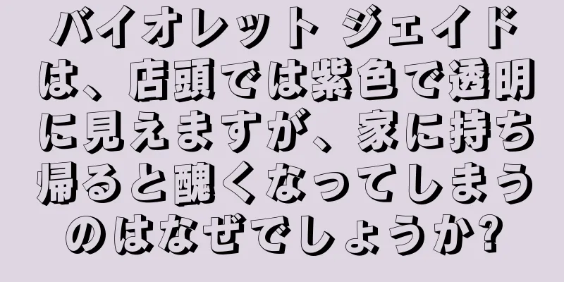 バイオレット ジェイドは、店頭では紫色で透明に見えますが、家に持ち帰ると醜くなってしまうのはなぜでしょうか?