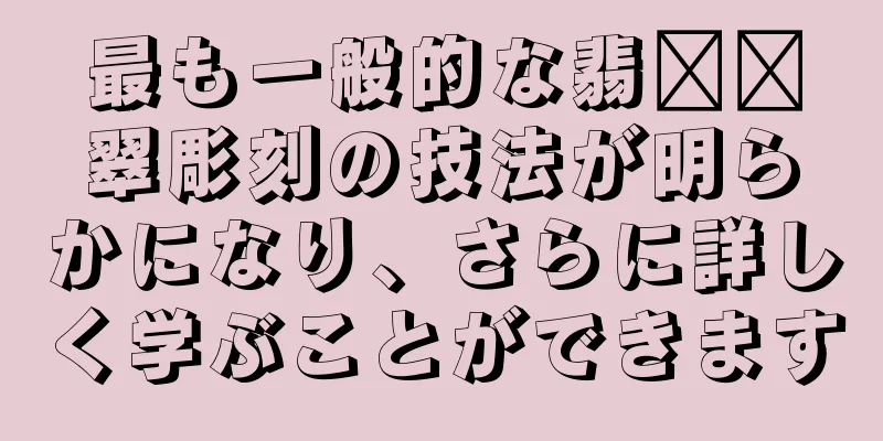 最も一般的な翡​​翠彫刻の技法が明らかになり、さらに詳しく学ぶことができます