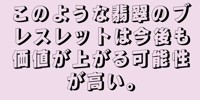 このような翡翠のブレスレットは今後も価値が上がる可能性が高い。