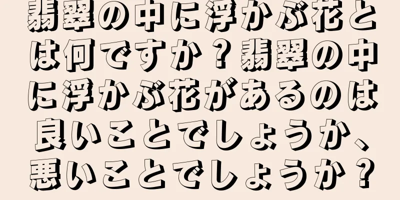 翡翠の中に浮かぶ花とは何ですか？翡翠の中に浮かぶ花があるのは良いことでしょうか、悪いことでしょうか？