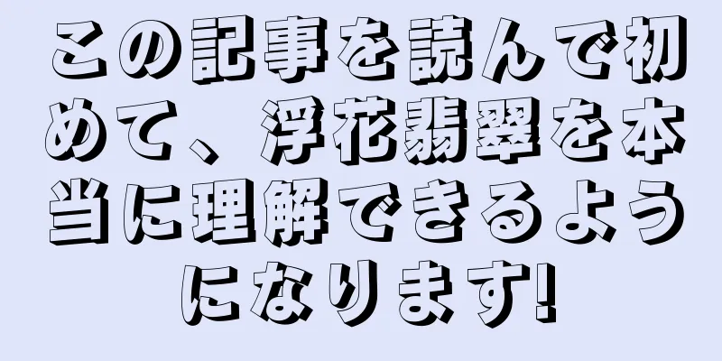 この記事を読んで初めて、浮花翡翠を本当に理解できるようになります!