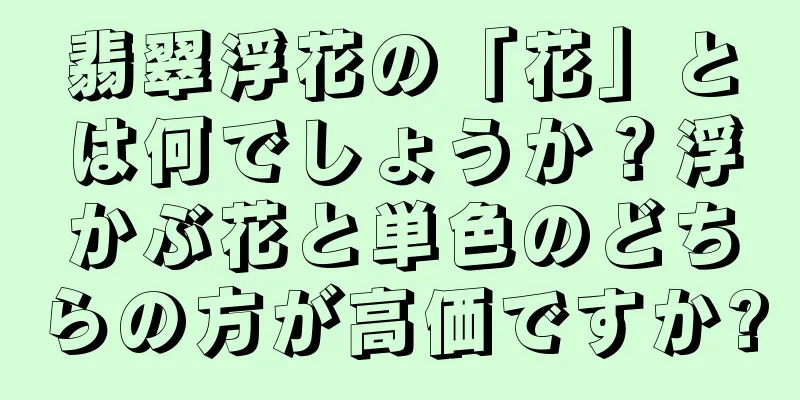翡翠浮花の「花」とは何でしょうか？浮かぶ花と単色のどちらの方が高価ですか?