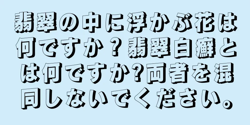 翡翠の中に浮かぶ花は何ですか？翡翠白癬とは何ですか?両者を混同しないでください。