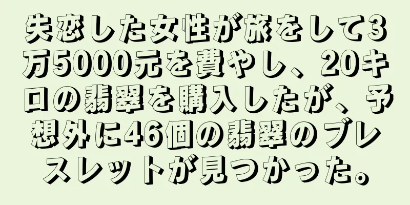 失恋した女性が旅をして3万5000元を費やし、20キロの翡翠を購入したが、予想外に46個の翡翠のブレスレットが見つかった。