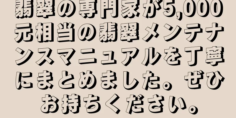 翡翠の専門家が5,000元相当の翡翠メンテナンスマニュアルを丁寧にまとめました。ぜひお持ちください。