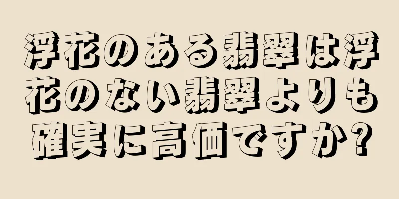 浮花のある翡翠は浮花のない翡翠よりも確実に高価ですか?