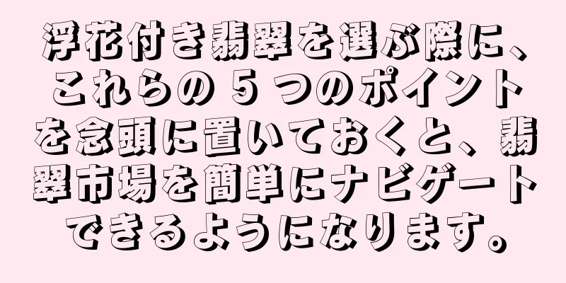 浮花付き翡翠を選ぶ際に、これらの 5 つのポイントを念頭に置いておくと、翡翠市場を簡単にナビゲートできるようになります。