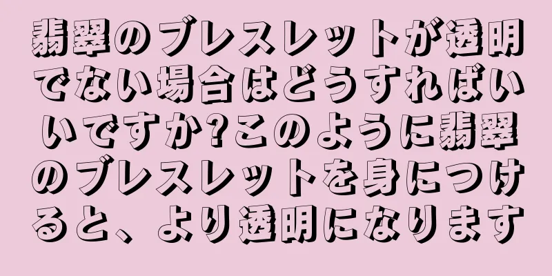 翡翠のブレスレットが透明でない場合はどうすればいいですか?このように翡翠のブレスレットを身につけると、より透明になります