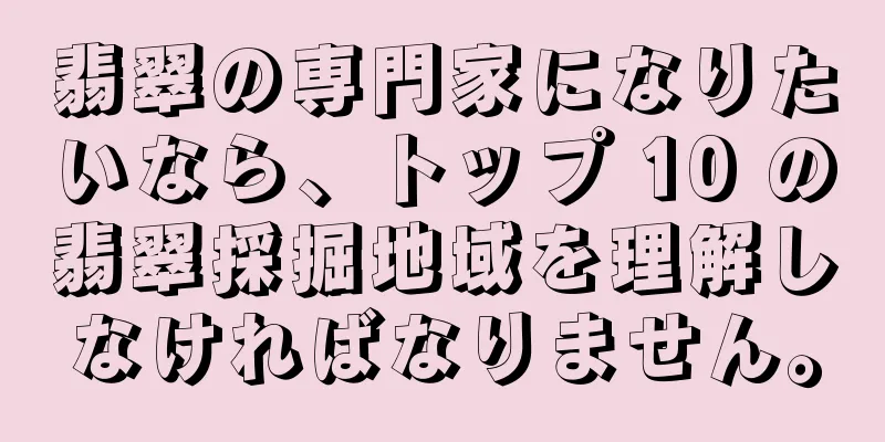 翡翠の専門家になりたいなら、トップ 10 の翡翠採掘地域を理解しなければなりません。
