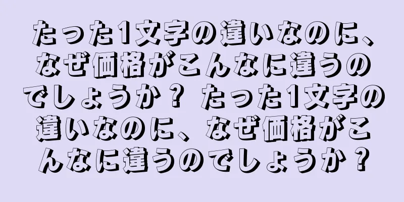 たった1文字の違いなのに、なぜ価格がこんなに違うのでしょうか？ たった1文字の違いなのに、なぜ価格がこんなに違うのでしょうか？