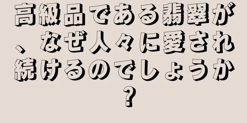 高級品である翡翠が、なぜ人々に愛され続けるのでしょうか？