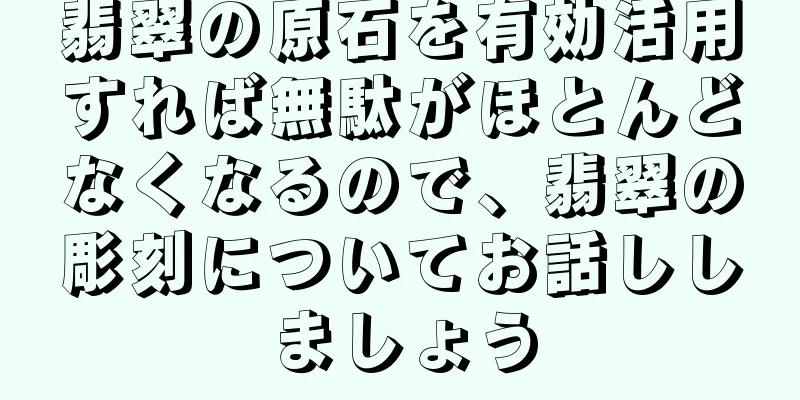 翡翠の原石を有効活用すれば無駄がほとんどなくなるので、翡翠の彫刻についてお話ししましょう