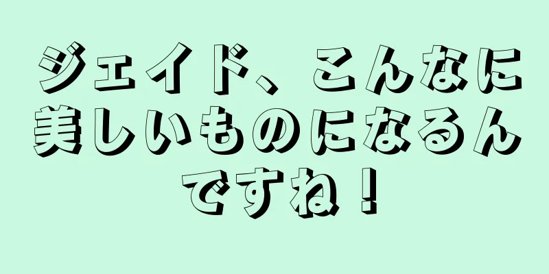 ジェイド、こんなに美しいものになるんですね！