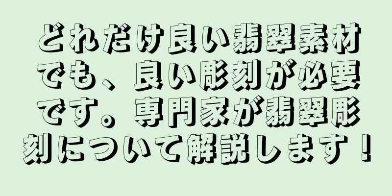 どれだけ良い翡翠素材でも、良い彫刻が必要です。専門家が翡翠彫刻について解説します！