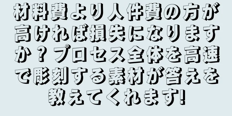 材料費より人件費の方が高ければ損失になりますか？プロセス全体を高速で彫刻する素材が答えを教えてくれます!