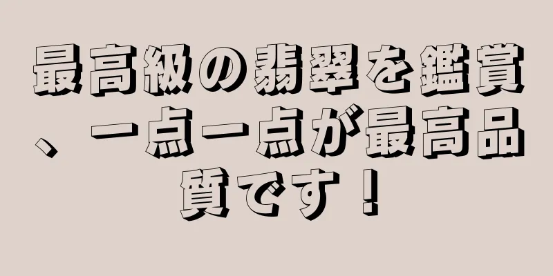 最高級の翡翠を鑑賞、一点一点が最高品質です！