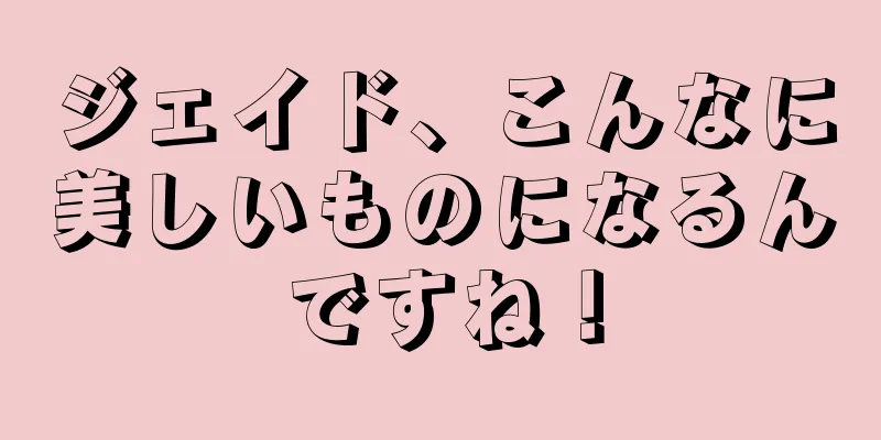 ジェイド、こんなに美しいものになるんですね！