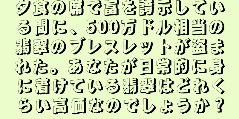 夕食の席で富を誇示している間に、500万ドル相当の翡翠のブレスレットが盗まれた。あなたが日常的に身に着けている翡翠はどれくらい高価なのでしょうか？