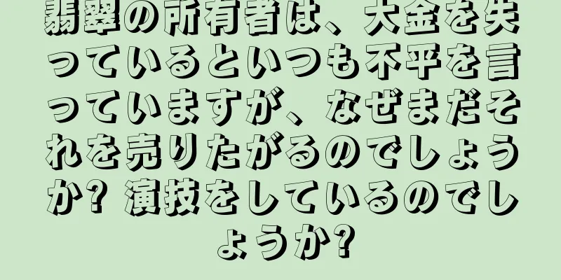 翡翠の所有者は、大金を失っているといつも不平を言っていますが、なぜまだそれを売りたがるのでしょうか? 演技をしているのでしょうか?