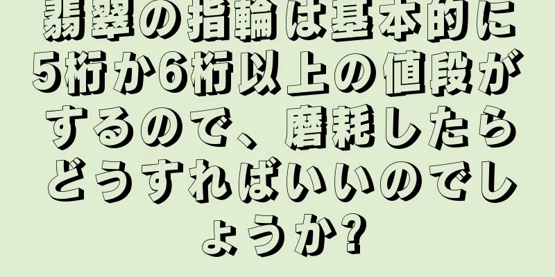 翡翠の指輪は基本的に5桁か6桁以上の値段がするので、磨耗したらどうすればいいのでしょうか?