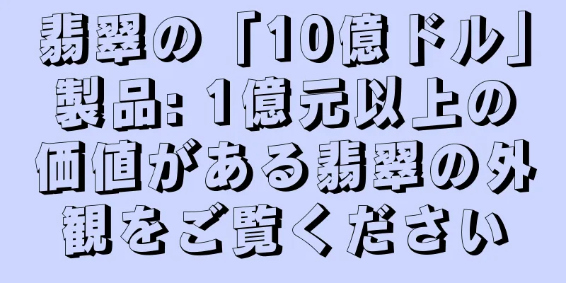 翡翠の「10億ドル」製品: 1億元以上の価値がある翡翠の外観をご覧ください