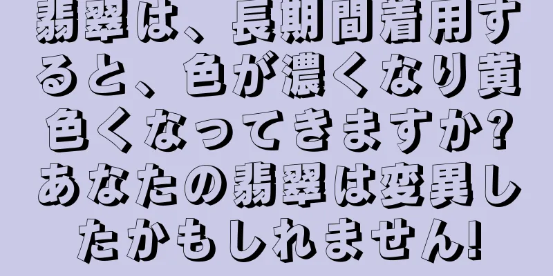 翡翠は、長期間着用すると、色が濃くなり黄色くなってきますか?あなたの翡翠は変異したかもしれません!
