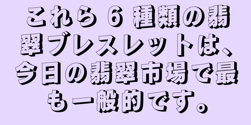 これら 6 種類の翡翠ブレスレットは、今日の翡翠市場で最も一般的です。