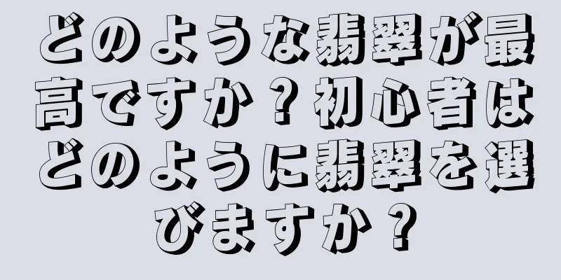 どのような翡翠が最高ですか？初心者はどのように翡翠を選びますか？