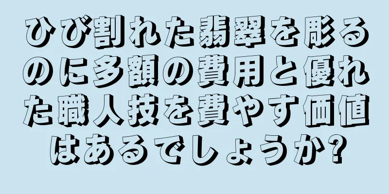 ひび割れた翡翠を彫るのに多額の費用と優れた職人技を費やす価値はあるでしょうか?