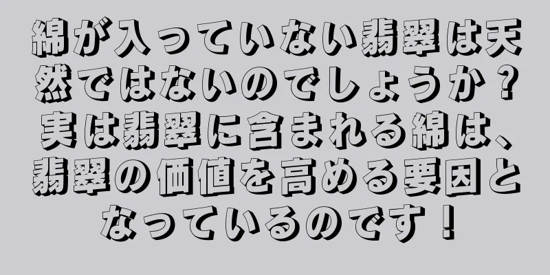 綿が入っていない翡翠は天然ではないのでしょうか？実は翡翠に含まれる綿は、翡翠の価値を高める要因となっているのです！