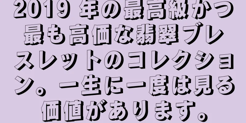 2019 年の最高級かつ最も高価な翡翠ブレスレットのコレクション。一生に一度は見る価値があります。