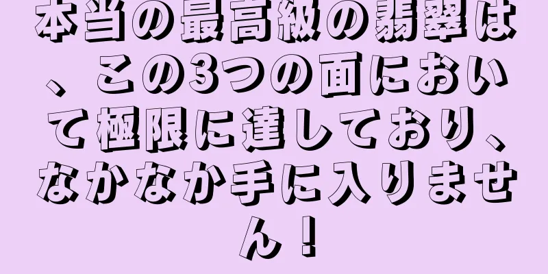 本当の最高級の翡翠は、この3つの面において極限に達しており、なかなか手に入りません！