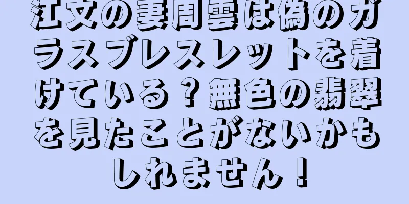 江文の妻周雲は偽のガラスブレスレットを着けている？無色の翡翠を見たことがないかもしれません！