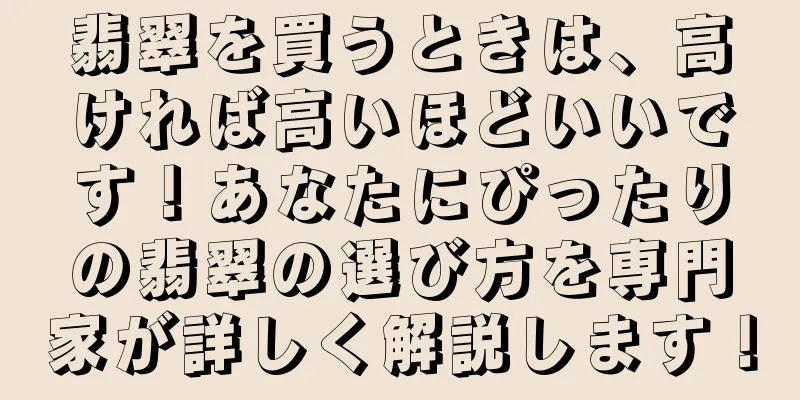 翡翠を買うときは、高ければ高いほどいいです！あなたにぴったりの翡翠の選び方を専門家が詳しく解説します！