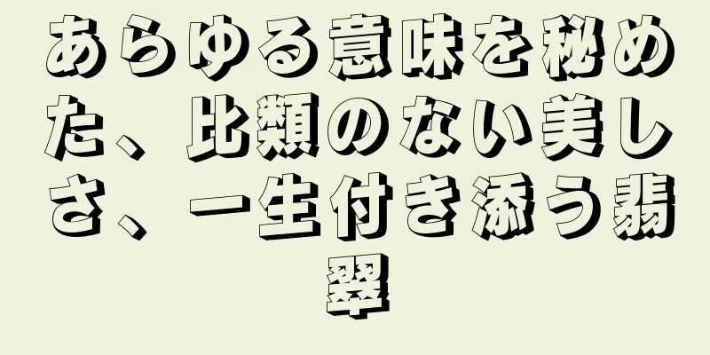 あらゆる意味を秘めた、比類のない美しさ、一生付き添う翡翠